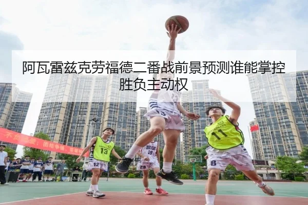 阿瓦雷兹克劳福德二番战前景预测谁能掌控胜负主动权
